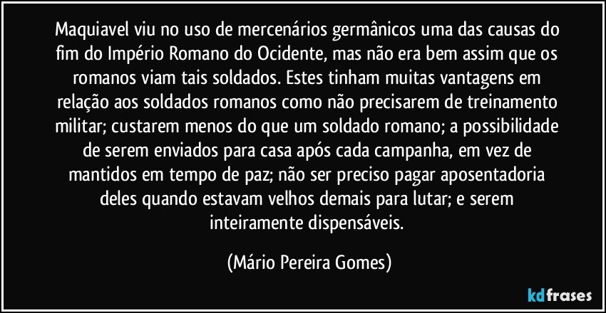 Maquiavel viu no uso de mercenários germânicos uma das causas do fim do Império Romano do Ocidente, mas não era bem assim que os romanos viam tais soldados. Estes tinham muitas vantagens em relação aos soldados romanos como não precisarem de treinamento militar; custarem menos do que um soldado romano; a possibilidade de serem enviados para casa após cada campanha, em vez de mantidos em tempo de paz; não ser preciso pagar aposentadoria deles quando estavam velhos demais para lutar; e serem inteiramente dispensáveis. (Mário Pereira Gomes)