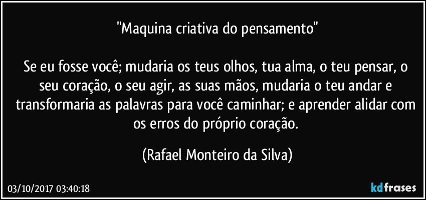 "Maquina criativa do pensamento"

Se eu fosse você; mudaria os teus olhos, tua alma, o teu pensar, o seu coração, o seu agir, as suas mãos, mudaria o teu andar e transformaria as palavras para você caminhar; e aprender alidar com os erros do próprio coração. (Rafael Monteiro da Silva)