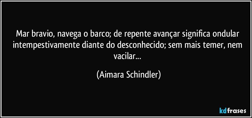 Mar bravio, navega o barco; de repente avançar significa ondular intempestivamente diante do desconhecido; sem mais temer, nem vacilar... (Aimara Schindler)