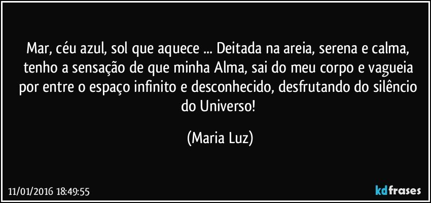 Mar, céu azul, sol que aquece ... Deitada na areia, serena e calma, tenho a sensação de que minha Alma,  sai do meu corpo e vagueia por entre o espaço infinito e desconhecido, desfrutando do silêncio do Universo! (Maria Luz)