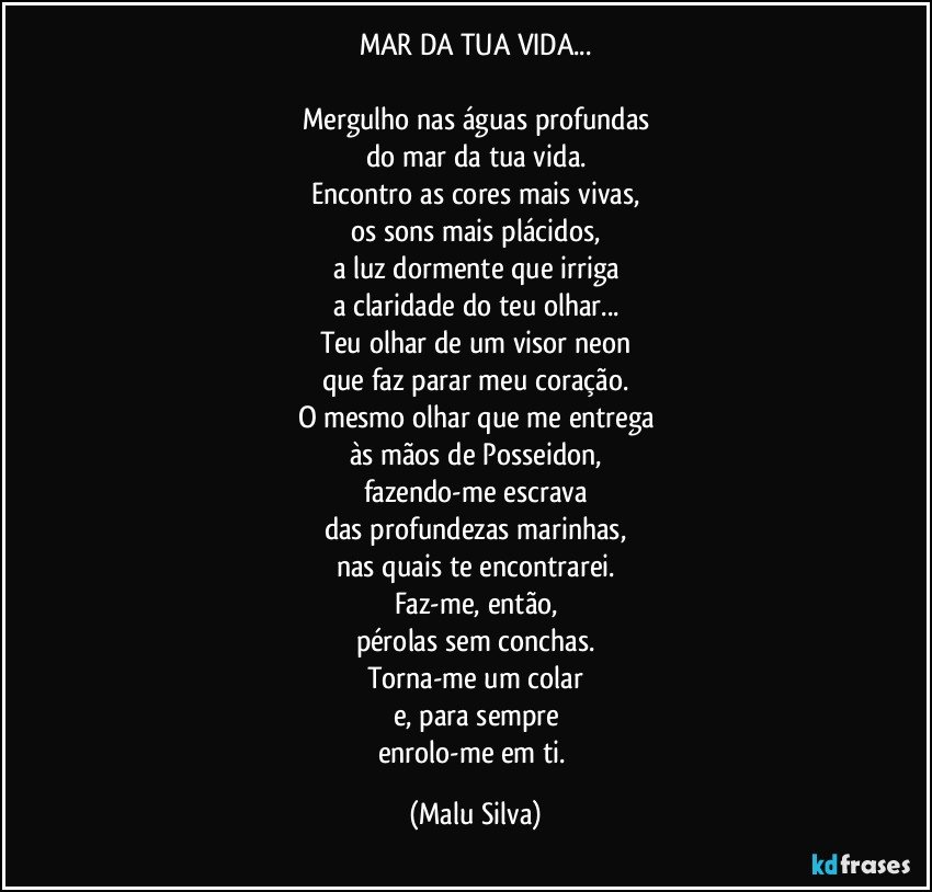 MAR DA TUA VIDA...

Mergulho nas águas profundas
do mar da tua vida.
Encontro as cores mais vivas,
os sons mais plácidos,
a luz dormente que irriga
a claridade do teu olhar...
Teu olhar de um visor neon
que faz parar meu coração.
O mesmo olhar que me entrega
às mãos de Posseidon,
fazendo-me escrava
das profundezas marinhas,
nas quais te encontrarei.
Faz-me, então,
pérolas sem conchas.
Torna-me um colar
e, para sempre
enrolo-me em ti. (Malu Silva)