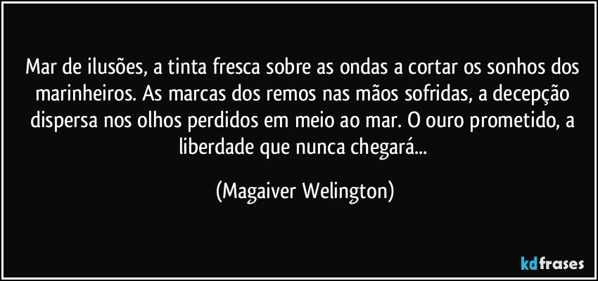 Mar de ilusões, a tinta fresca sobre as ondas a cortar os sonhos dos marinheiros. As marcas dos remos nas mãos sofridas, a decepção dispersa nos olhos perdidos em meio ao mar. O ouro prometido, a liberdade que nunca chegará... (Magaiver Welington)