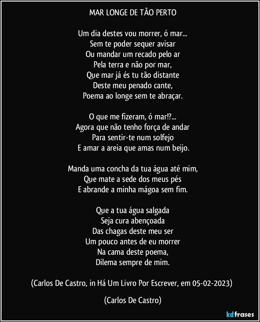 MAR LONGE DE TÃO PERTO

Um dia destes vou morrer, ó mar...
Sem te poder sequer avisar
Ou mandar um recado pelo ar
Pela terra e não por mar,
Que mar já és tu tão distante
Deste meu penado cante,
Poema ao longe sem te abraçar.

O que me fizeram, ó mar!?...
Agora que não tenho força de andar
Para sentir-te num solfejo
 E amar a areia que amas num beijo.

Manda uma concha da tua água até mim,
Que mate a sede dos meus pés
E abrande a minha mágoa sem fim.

Que a tua água salgada
Seja cura abençoada
Das chagas deste meu ser
Um pouco antes de eu morrer
Na cama deste poema,
Dilema sempre de mim.

(Carlos De Castro, in Há Um Livro Por Escrever, em 05-02-2023) (Carlos De Castro)