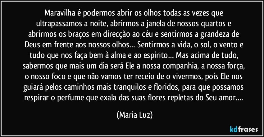 Maravilha é podermos abrir os olhos todas as vezes que ultrapassamos a noite, abrirmos a janela de nossos quartos e abrirmos os braços em direcção ao céu e sentirmos a grandeza de Deus em frente aos nossos olhos… Sentirmos a vida, o sol, o vento e tudo que nos faça bem à alma e ao espírito… Mas acima de tudo, sabermos que mais um dia será Ele a nossa companhia, a nossa força, o nosso foco e que não vamos ter receio de o vivermos, pois Ele nos guiará pelos caminhos mais tranquilos e floridos, para que possamos respirar o perfume que exala das suas flores repletas do Seu amor…. (Maria Luz)