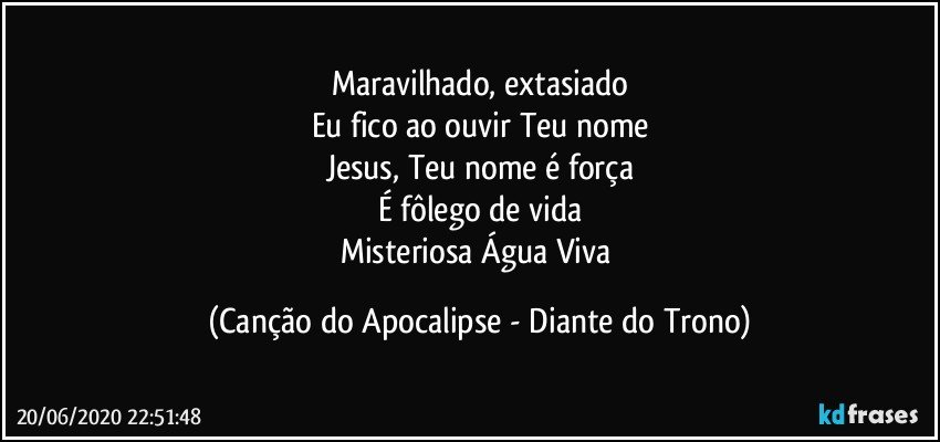 Maravilhado, extasiado
Eu fico ao ouvir Teu nome
Jesus, Teu nome é força
É fôlego de vida
Misteriosa Água Viva (Canção do Apocalipse - Diante do Trono)