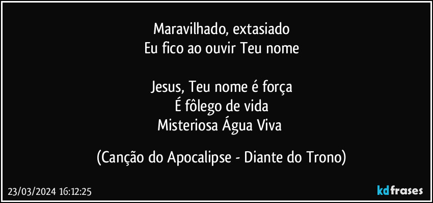 Maravilhado, extasiado
Eu fico ao ouvir Teu nome

Jesus, Teu nome é força
É fôlego de vida
Misteriosa Água Viva (Canção do Apocalipse - Diante do Trono)