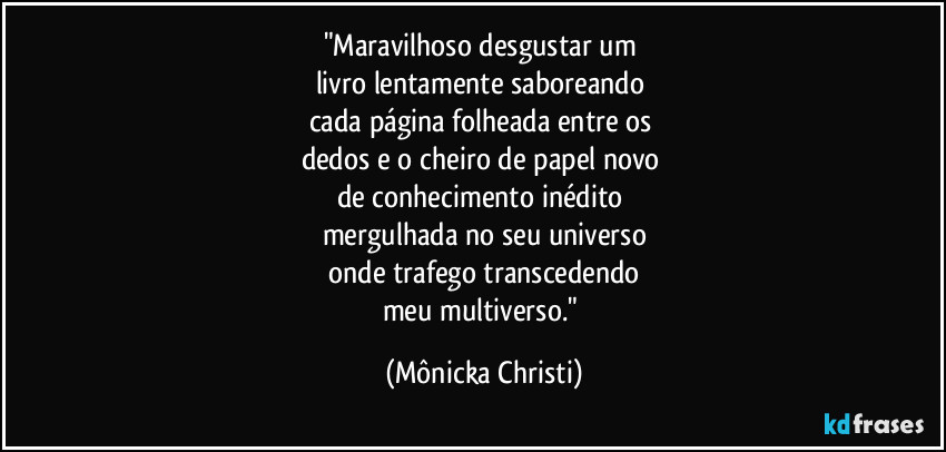 "Maravilhoso desgustar um 
livro lentamente saboreando 
cada página folheada entre os 
dedos e o cheiro de papel novo 
de conhecimento inédito 
mergulhada no seu universo
 onde trafego transcedendo 
meu multiverso." (Mônicka Christi)