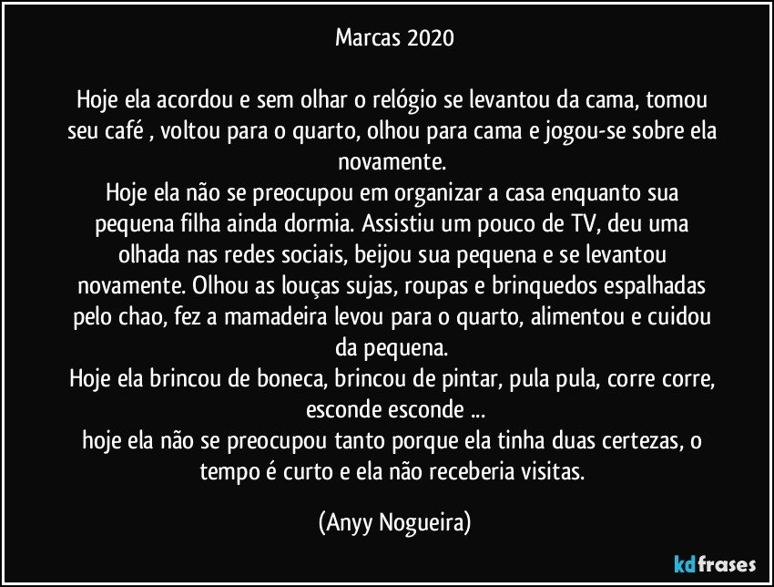 Marcas 2020

Hoje ela acordou e sem olhar o relógio se levantou da cama, tomou seu café , voltou para o quarto, olhou para cama e jogou-se sobre ela novamente. 
Hoje ela não se preocupou em organizar a casa enquanto sua pequena filha ainda dormia. Assistiu um pouco de TV, deu uma olhada nas redes sociais, beijou sua pequena e se levantou novamente. Olhou as louças sujas, roupas e brinquedos espalhadas pelo chao, fez a mamadeira levou para o quarto, alimentou e cuidou da  pequena. 
Hoje ela brincou de boneca, brincou de pintar, pula pula, corre corre, esconde esconde ...
hoje ela não se preocupou tanto porque ela tinha duas certezas, o tempo é  curto e ela não receberia visitas. (Anyy Nogueira)