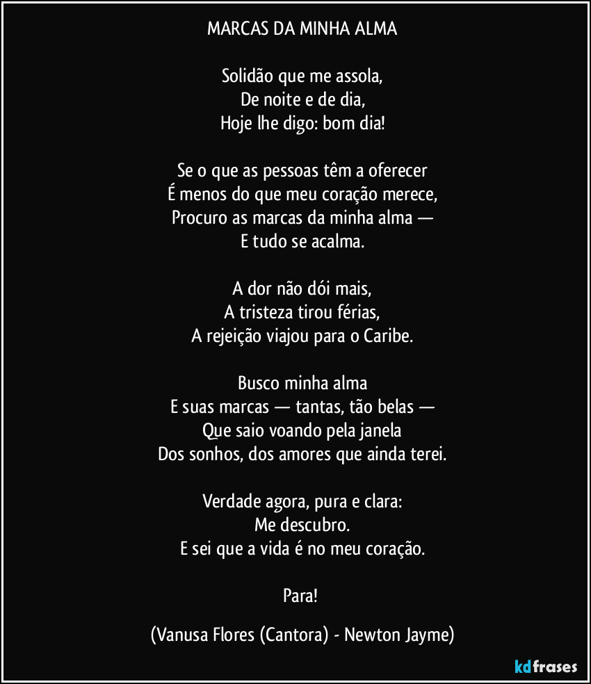 MARCAS DA MINHA ALMA
Solidão que me assola,
De noite e de dia,
Hoje lhe digo: bom dia!
Se o que as pessoas têm a oferecer
É menos do que meu coração merece,
Procuro as marcas da minha alma —
E tudo se acalma.
A dor não dói mais,
A tristeza tirou férias,
A rejeição viajou para o Caribe.
Busco minha alma
E suas marcas — tantas, tão belas —
Que saio voando pela janela
Dos sonhos, dos amores que ainda terei.
Verdade agora, pura e clara:
Me descubro.
E sei que a vida é no meu coração.
Para! (Vanusa Flores (Cantora) - Newton Jayme)