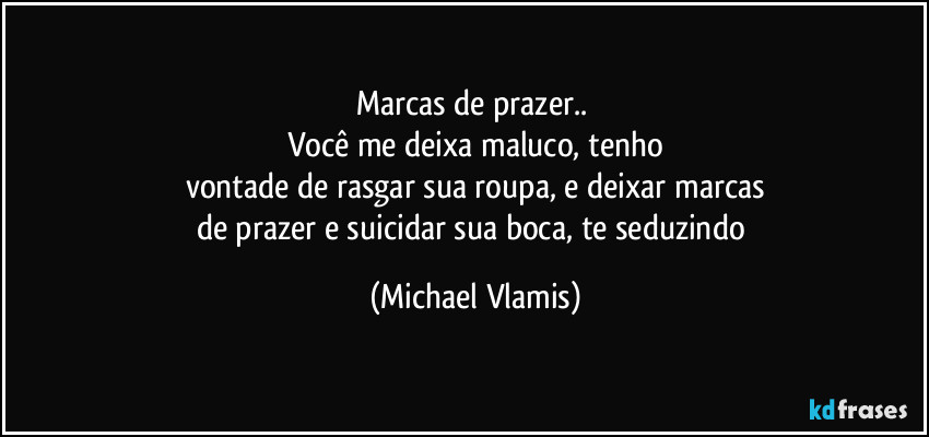 Marcas de prazer.. 
Você me deixa maluco, tenho
vontade de rasgar sua roupa, e deixar marcas
de prazer e suicidar sua boca, te seduzindo (Michael Vlamis)