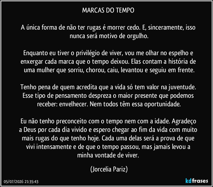 MARCAS DO TEMPO 

A única forma de não ter rugas é morrer cedo. E, sinceramente, isso nunca será motivo de orgulho.

Enquanto eu tiver o privilégio de viver, vou me olhar no espelho e enxergar cada marca que o tempo deixou. Elas contam a história de uma mulher que sorriu, chorou, caiu, levantou e seguiu em frente.

Tenho pena de quem acredita que a vida só tem valor na juventude. Esse tipo de pensamento despreza o maior presente que podemos receber: envelhecer. Nem todos têm essa oportunidade.

Eu não tenho preconceito com o tempo nem com a idade. Agradeço a Deus por cada dia vivido e espero chegar ao fim da vida com muito mais rugas do que tenho hoje. Cada uma delas será a prova de que vivi intensamente e de que o tempo passou, mas jamais levou a minha vontade de viver. (Jorcelia Pariz)