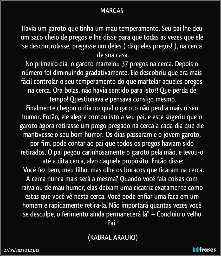 MARCAS 

Havia um garoto que tinha um mau temperamento. Seu pai lhe deu um saco cheio de pregos e lhe disse para que todas as vezes que ele se descontrolasse, pregasse um deles ( daqueles pregos! ), na cerca de sua casa.
No primeiro dia, o garoto martelou 37 pregos na cerca. Depois o número foi diminuindo gradativamente. Ele descobriu que era mais fácil controlar o seu temperamento do que martelar aqueles pregos na cerca. Ora bolas, não havia sentido para isto?! Que perda de tempo! Questionava e pensava consigo mesmo.
Finalmente chegou o dia no qual o garoto não perdia mais o seu humor. Então, ele alegre contou isto a seu pai, e este sugeriu que o garoto agora retirasse um prego pregado na cerca a cada dia que ele mantivesse o seu bom humor. Os dias passaram e o jovem garoto, por fim, pode contar ao pai que todos os pregos haviam sido retirados. O pai pegou carinhosamente o garoto pela mão, e levou-o até a dita cerca, alvo daquele propósito. Então disse:
―	Você fez bem, meu filho, mas olhe os buracos que ficaram na cerca. A cerca nunca mais será a mesma? Quando você fala coisas com raiva ou de mau humor, elas deixam uma cicatriz exatamente como estas que você vê nesta cerca. Você pode enfiar uma faca em um homem e rapidamente retira-la. Não importará quantas vezes você se desculpe, o ferimento ainda permanecerá lá” – Concluiu o velho Pai. (KABRAL ARAUJO)