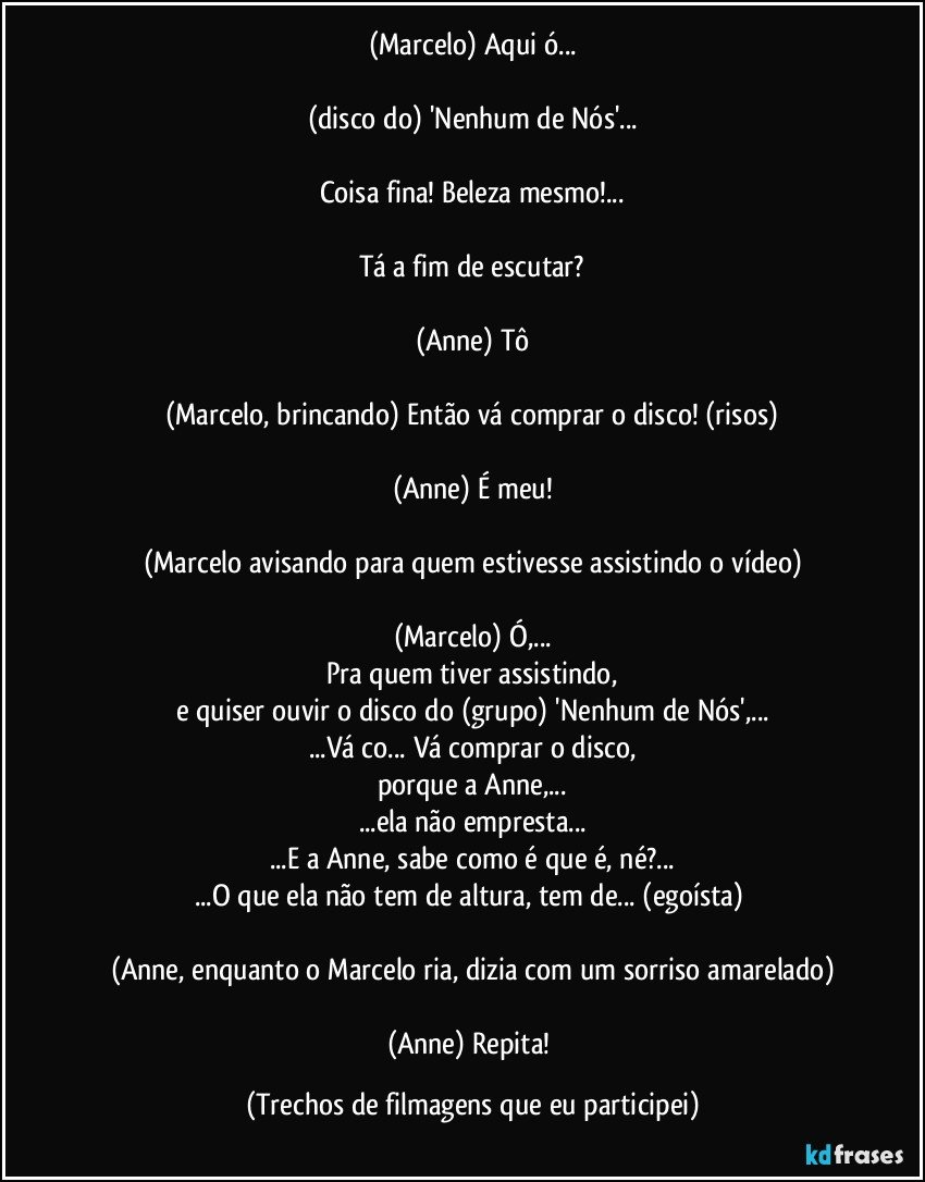 (Marcelo) Aqui ó...

(disco do) 'Nenhum de Nós'...

Coisa fina! Beleza mesmo!...

Tá a fim de escutar?

(Anne) Tô

(Marcelo, brincando) Então vá comprar o disco! (risos)

(Anne) É meu!

(Marcelo avisando para quem estivesse assistindo o vídeo)

(Marcelo) Ó,...
Pra quem tiver assistindo,
e quiser ouvir o disco do (grupo) 'Nenhum de Nós',...
...Vá co... Vá comprar o disco,
porque a Anne,...
...ela não empresta...
...E a Anne, sabe como é que é, né?...
...O que ela não tem de altura, tem de... (egoísta) 

(Anne, enquanto o Marcelo ria, dizia com um sorriso amarelado)

(Anne) Repita! (Trechos de filmagens que eu participei)