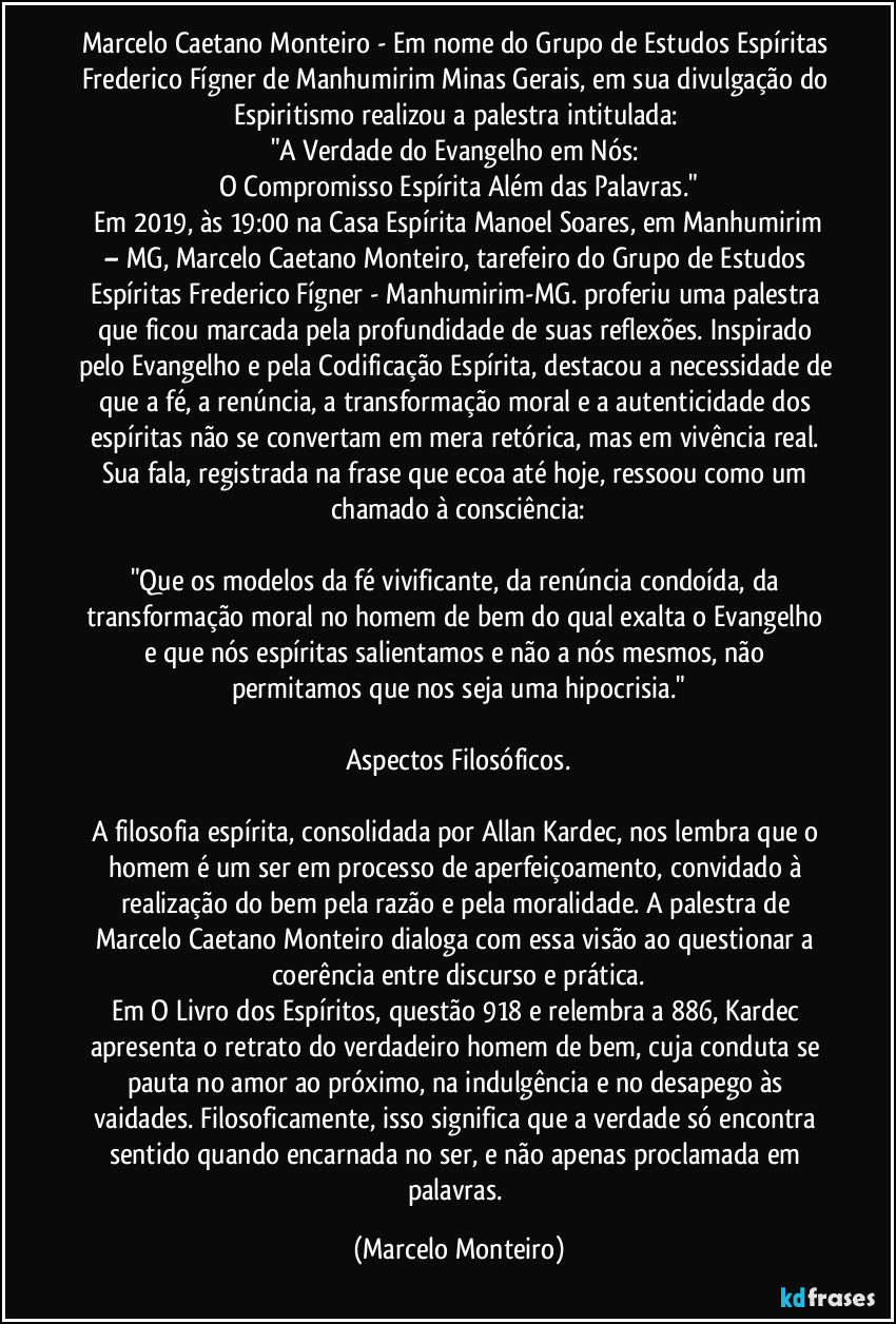 Marcelo Caetano Monteiro - Em nome do Grupo de Estudos Espíritas Frederico Fígner de Manhumirim Minas Gerais, em sua divulgação do Espiritismo realizou a palestra intitulada: 
"A Verdade do Evangelho em Nós: 
O Compromisso Espírita Além das Palavras."
   Em 2019, às 19:00 na Casa Espírita Manoel Soares, em Manhumirim – MG, Marcelo Caetano Monteiro, tarefeiro do Grupo de Estudos Espíritas Frederico Fígner - Manhumirim-MG. proferiu uma palestra que ficou marcada pela profundidade de suas reflexões. Inspirado pelo Evangelho e pela Codificação Espírita, destacou a necessidade de que a fé, a renúncia, a transformação moral e a autenticidade dos espíritas não se convertam em mera retórica, mas em vivência real. Sua fala, registrada na frase que ecoa até hoje, ressoou como um chamado à consciência:

"Que os modelos da fé vivificante, da renúncia condoída, da transformação moral no homem de bem do qual exalta o Evangelho e que nós espíritas salientamos e não a nós mesmos, não permitamos que nos seja uma hipocrisia."

Aspectos Filosóficos.

A filosofia espírita, consolidada por Allan Kardec, nos lembra que o homem é um ser em processo de aperfeiçoamento, convidado à realização do bem pela razão e pela moralidade. A palestra de Marcelo Caetano Monteiro dialoga com essa visão ao questionar a coerência entre discurso e prática.
Em O Livro dos Espíritos, questão 918 e relembra a 886, Kardec apresenta o retrato do verdadeiro homem de bem, cuja conduta se pauta no amor ao próximo, na indulgência e no desapego às vaidades. Filosoficamente, isso significa que a verdade só encontra sentido quando encarnada no ser, e não apenas proclamada em palavras. (Marcelo Monteiro)