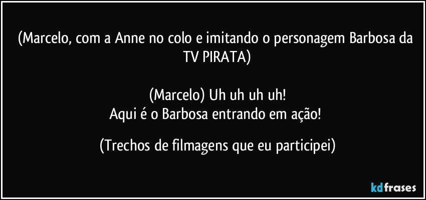 (Marcelo, com a Anne no colo e imitando o personagem Barbosa da TV PIRATA)

(Marcelo) Uh uh uh uh!
Aqui é o Barbosa entrando em ação! (Trechos de filmagens que eu participei)