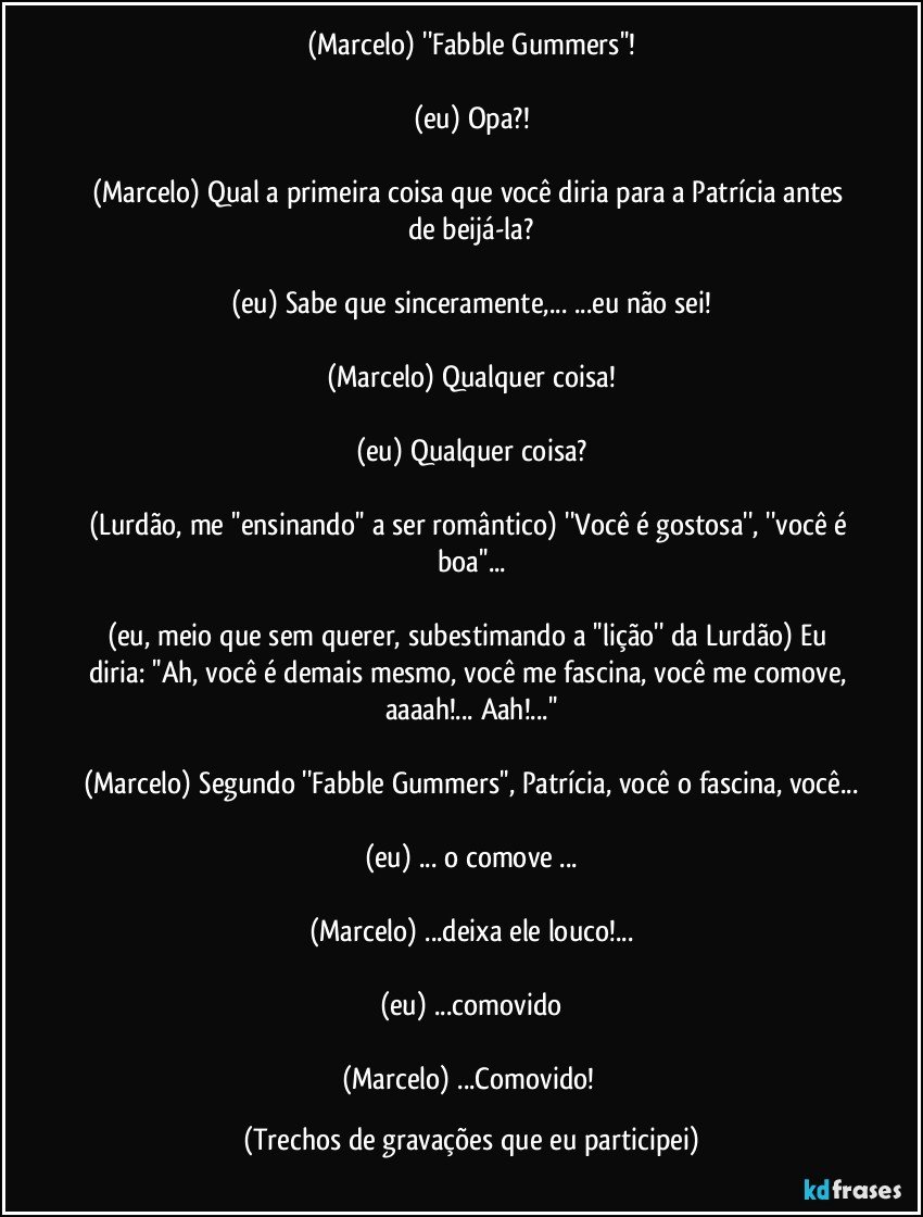 (Marcelo) ''Fabble Gummers''!

(eu) Opa?!

(Marcelo) Qual a primeira coisa que você diria para a Patrícia antes de beijá-la?

(eu) Sabe que sinceramente,... ...eu não sei!

(Marcelo) Qualquer coisa!

(eu) Qualquer coisa?

(Lurdão, me ''ensinando'' a ser romântico) ''Você é gostosa'', ''você é boa''...

(eu, meio que sem querer, subestimando a ''lição'' da Lurdão) Eu diria: ''Ah, você é demais mesmo, você me fascina, você me comove, aaaah!... Aah!...''

(Marcelo) Segundo ''Fabble Gummers'', Patrícia, você o fascina, você...

(eu) ... o comove ...

(Marcelo) ...deixa ele louco!...

(eu) ...comovido

(Marcelo) ...Comovido! (Trechos de gravações que eu participei)