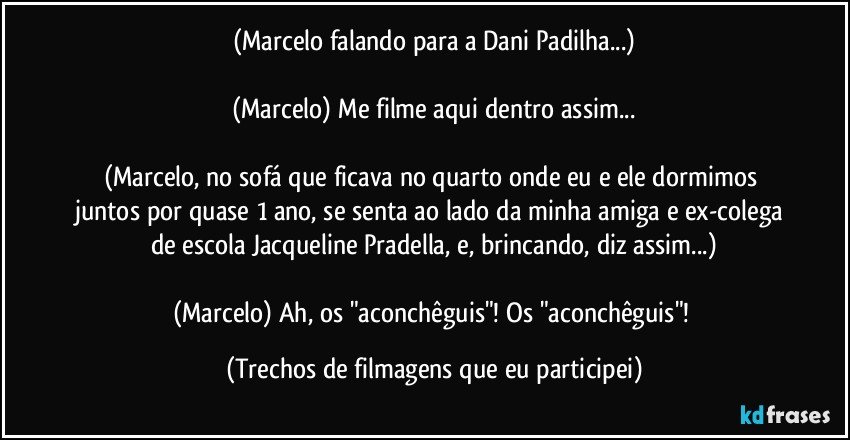 (Marcelo falando para a Dani Padilha...)

(Marcelo) Me filme aqui dentro assim...

(Marcelo, no sofá que ficava no quarto onde eu e ele dormimos juntos por quase 1 ano, se senta ao lado da minha amiga e ex-colega de escola Jacqueline Pradella, e, brincando, diz assim...)

(Marcelo) Ah, os "aconchêguis"! Os "aconchêguis"! (Trechos de filmagens que eu participei)