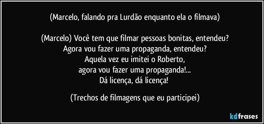 (Marcelo, falando pra Lurdão enquanto ela o filmava)

(Marcelo) Você tem que filmar pessoas bonitas, entendeu?
Agora vou fazer uma propaganda, entendeu?
Aquela vez eu imitei o Roberto,
agora vou fazer uma propaganda!...
Dá licença, dá licença! (Trechos de filmagens que eu participei)