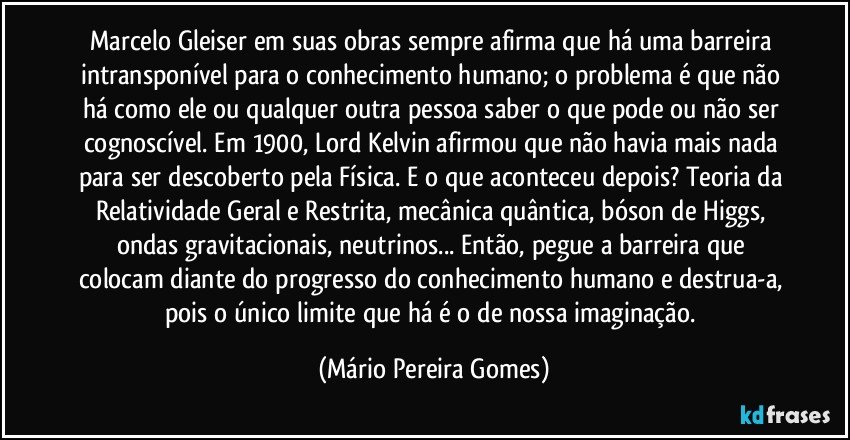 Marcelo Gleiser em suas obras sempre afirma que há uma barreira intransponível para o conhecimento humano; o problema é que não há como ele ou qualquer outra pessoa saber o que pode ou não ser cognoscível. Em 1900, Lord Kelvin afirmou que não havia mais nada para ser descoberto pela Física. E o que aconteceu depois? Teoria da Relatividade Geral e Restrita, mecânica quântica, bóson de Higgs, ondas gravitacionais, neutrinos... Então, pegue a barreira que colocam diante do progresso do conhecimento humano e destrua-a, pois o único limite que há é o de nossa imaginação. (Mário Pereira Gomes)