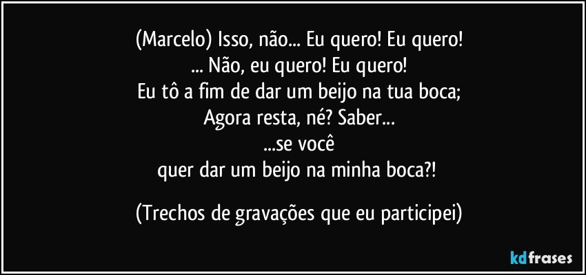 (Marcelo) Isso, não... Eu quero! Eu quero!
... Não, eu quero! Eu quero!
Eu tô a fim de dar um beijo na tua boca;
Agora resta, né? Saber...
...se você
quer dar um beijo na minha boca?! (Trechos de gravações que eu participei)