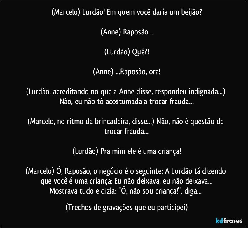 (Marcelo) Lurdão! Em quem você daria um beijão?

(Anne) Raposão...

(Lurdão) Quê?!

(Anne) ...Raposão, ora!

(Lurdão, acreditando no que a Anne disse, respondeu indignada...) Não, eu não tô acostumada a trocar frauda...

(Marcelo, no ritmo da brincadeira, disse...) Não, não é questão de trocar frauda...

(Lurdão) Pra mim ele é uma criança!

(Marcelo) Ó, Raposão, o negócio é o seguinte: A Lurdão tá dizendo que você é uma criança; Eu não deixava, eu não deixava...
Mostrava tudo e dizia: ''Ó, não sou criança!'', diga... (Trechos de gravações que eu participei)