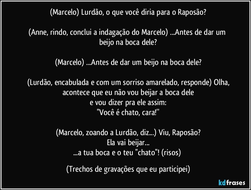 (Marcelo) Lurdão, o que você diria para o Raposão?

(Anne, rindo, conclui a indagação do Marcelo) ...Antes de dar um beijo na boca dele?

(Marcelo) ...Antes de dar um beijo na boca dele?

(Lurdão, encabulada e com um sorriso amarelado, responde) Olha,
acontece que eu não vou beijar a boca dele
e vou dizer pra ele assim:
''Você é chato, cara!''

(Marcelo, zoando a Lurdão, diz...) Viu, Raposão?
Ela vai beijar...
...a tua boca e o teu ''chato''!  (risos) (Trechos de gravações que eu participei)