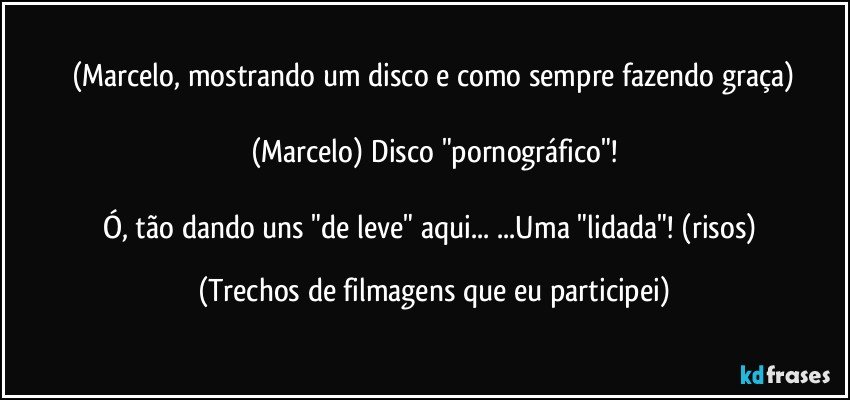 (Marcelo, mostrando um disco e como sempre fazendo graça)

(Marcelo) Disco "pornográfico"!

Ó, tão dando uns "de leve" aqui... ...Uma "lidada"! (risos) (Trechos de filmagens que eu participei)