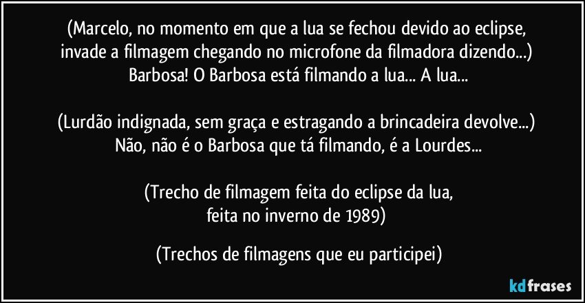 (Marcelo, no momento em que a lua se fechou devido ao eclipse, invade a filmagem chegando no microfone da filmadora dizendo...) Barbosa! O Barbosa está filmando a lua... A lua...

(Lurdão indignada, sem graça e estragando a brincadeira devolve...) Não, não é o Barbosa que tá filmando, é a Lourdes...

(Trecho de filmagem feita do eclipse da lua,
feita no inverno de 1989) (Trechos de filmagens que eu participei)