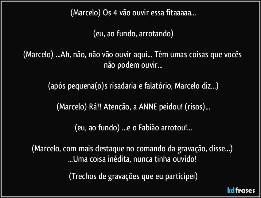 (Marcelo) Os 4 vão ouvir essa fitaaaaa...

(eu, ao fundo, arrotando)

(Marcelo) ...Ah, não, não vão ouvir aqui... Têm umas coisas que vocês não podem ouvir...

(após pequena(o)s risadaria e falatório, Marcelo diz...)

(Marcelo) Rá?! Atenção, a ANNE peidou! (risos)...

(eu, ao fundo) ...e o Fabião arrotou!...

(Marcelo, com mais destaque no comando da gravação, disse...) ...Uma coisa inédita, nunca tinha ouvido! (Trechos de gravações que eu participei)