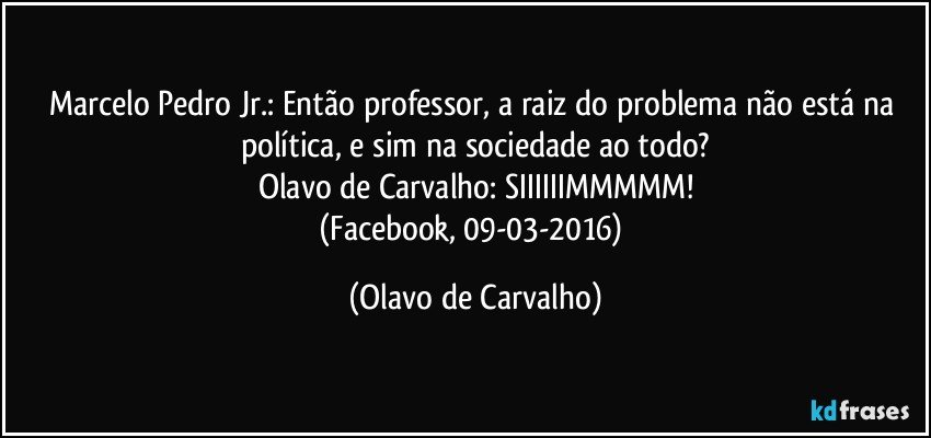 Marcelo Pedro Jr.: Então professor, a raiz do problema não está na política, e sim na sociedade ao todo?
Olavo de Carvalho: SIIIIIIMMMMM!
(Facebook, 09-03-2016) (Olavo de Carvalho)