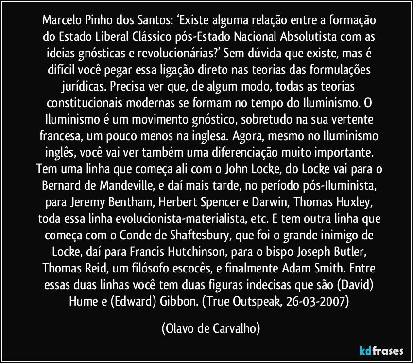 Marcelo Pinho dos Santos: ‘Existe alguma relação entre a formação do Estado Liberal Clássico pós-Estado Nacional Absolutista com as ideias gnósticas e revolucionárias?’ Sem dúvida que existe, mas é difícil você pegar essa ligação direto nas teorias das formulações jurídicas. Precisa ver que, de algum modo, todas as teorias constitucionais modernas se formam no tempo do Iluminismo. O Iluminismo é um movimento gnóstico, sobretudo na sua vertente francesa, um pouco menos na inglesa. Agora, mesmo no Iluminismo inglês, você vai ver também uma diferenciação muito importante. Tem uma linha que começa ali com o John Locke, do Locke vai para o Bernard de Mandeville, e daí mais tarde, no período pós-Iluminista, para Jeremy Bentham, Herbert Spencer e Darwin, Thomas Huxley, toda essa linha evolucionista-materialista, etc. E tem outra linha que começa com o Conde de Shaftesbury, que foi o grande inimigo de Locke, daí para Francis Hutchinson, para o bispo Joseph Butler, Thomas Reid, um filósofo escocês, e finalmente Adam Smith. Entre essas duas linhas você tem duas figuras indecisas que são (David) Hume e (Edward) Gibbon. (True Outspeak, 26-03-2007) (Olavo de Carvalho)