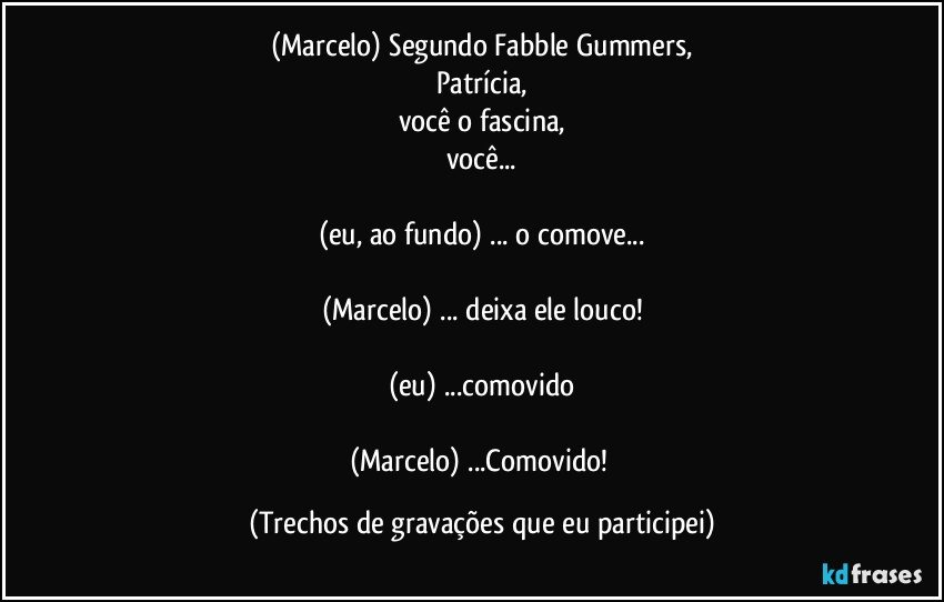 (Marcelo) Segundo Fabble Gummers,
Patrícia,
você o fascina,
você...

(eu, ao fundo) ... o comove...

(Marcelo) ... deixa ele louco!

(eu) ...comovido

(Marcelo) ...Comovido! (Trechos de gravações que eu participei)