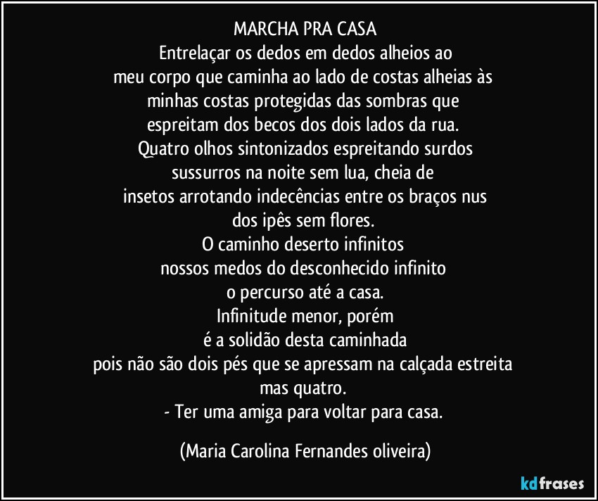 MARCHA PRA CASA
Entrelaçar os dedos em dedos alheios ao
meu corpo que caminha ao lado de costas alheias às 
minhas costas protegidas das sombras que 
espreitam dos becos dos dois lados da rua. 
Quatro olhos sintonizados espreitando surdos
sussurros na noite sem lua, cheia de 
insetos arrotando indecências entre os braços nus
dos ipês sem flores. 
O caminho deserto infinitos 
nossos medos do desconhecido infinito 
o percurso até a casa.
Infinitude menor, porém
é a solidão desta caminhada
pois não são dois pés que se apressam na calçada estreita 
mas quatro. 
- Ter uma amiga para voltar para casa. (Maria Carolina Fernandes oliveira)