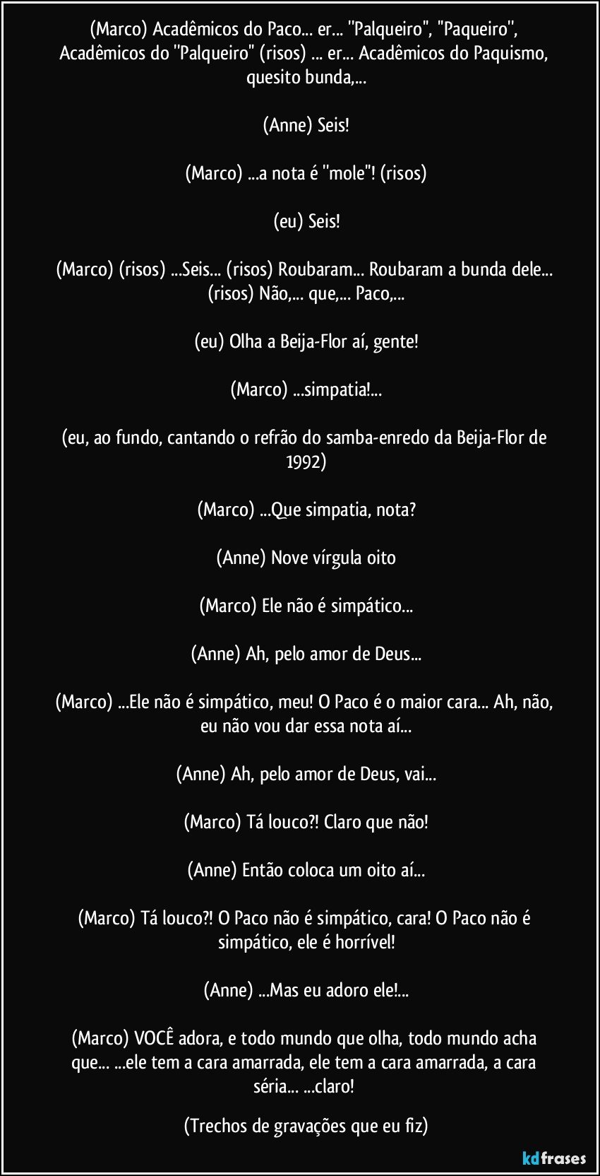 (Marco) Acadêmicos do Paco... er... ''Palqueiro'', ''Paqueiro'', Acadêmicos do ''Palqueiro'' (risos) ... er... Acadêmicos do Paquismo, quesito bunda,...

(Anne) Seis!

(Marco) ...a nota é ''mole''! (risos)

(eu) Seis!

(Marco) (risos) ...Seis... (risos) Roubaram... Roubaram a bunda dele... (risos) Não,... que,... Paco,...

(eu) Olha a Beija-Flor aí, gente!

(Marco) ...simpatia!...

(eu, ao fundo, cantando o refrão do samba-enredo da Beija-Flor de 1992)

(Marco) ...Que simpatia, nota?

(Anne) Nove vírgula oito

(Marco) Ele não é simpático...

(Anne) Ah, pelo amor de Deus...

(Marco) ...Ele não é simpático, meu! O Paco é o maior cara... Ah, não, eu não vou dar essa nota aí...

(Anne) Ah, pelo amor de Deus, vai...

(Marco) Tá louco?! Claro que não!

(Anne) Então coloca um oito aí...

(Marco) Tá louco?! O Paco não é simpático, cara! O Paco não é simpático, ele é horrível!

(Anne) ...Mas eu adoro ele!...

(Marco) VOCÊ adora, e todo mundo que olha, todo mundo acha que... ...ele tem a cara amarrada, ele tem a cara amarrada, a cara séria... ...claro! (Trechos de gravações que eu fiz)