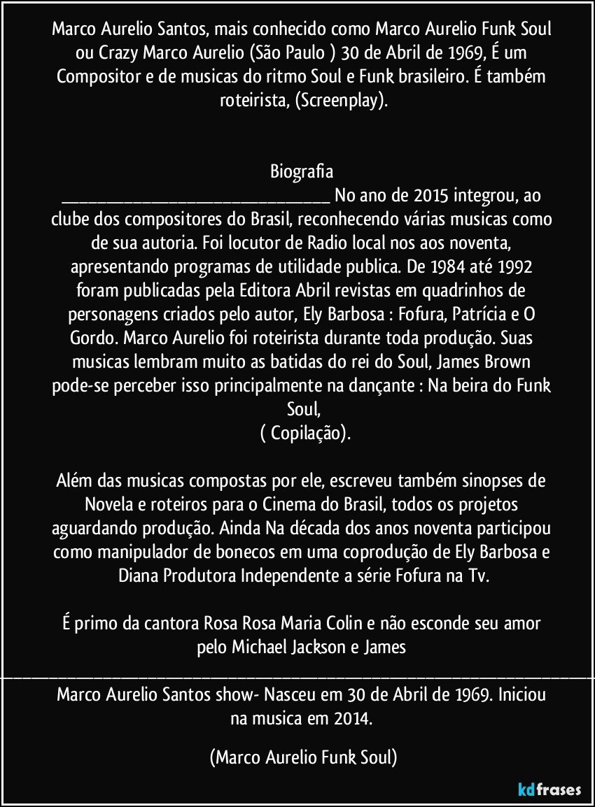 Marco Aurelio Santos, mais conhecido como Marco Aurelio Funk Soul ou Crazy Marco Aurelio (São Paulo ) 30 de Abril de 1969, É um Compositor e de musicas do ritmo Soul e Funk brasileiro. É também roteirista, (Screenplay).


Biografia 
___ No ano de 2015 integrou, ao clube dos compositores do Brasil, reconhecendo várias musicas como de sua autoria. Foi locutor de Radio local nos aos noventa, apresentando programas de utilidade publica. De 1984 até 1992 foram publicadas pela Editora Abril revistas em quadrinhos de personagens criados pelo autor, Ely Barbosa : Fofura, Patrícia e O Gordo. Marco Aurelio foi roteirista durante toda produção. Suas musicas lembram muito as batidas do rei do Soul, James Brown pode-se perceber isso principalmente na dançante : Na beira do Funk Soul,
 ( Copilação).

Além das musicas compostas por ele, escreveu também sinopses de Novela e roteiros para o Cinema do Brasil, todos os projetos aguardando produção. Ainda Na década dos anos noventa participou como manipulador de bonecos em uma coprodução de Ely Barbosa e Diana Produtora Independente a série Fofura na Tv.

É primo da cantora Rosa Rosa Maria Colin e não esconde seu amor pelo Michael Jackson e James Brown.______ Marco Aurelio Santos show-  Nasceu em 30 de Abril de 1969. Iniciou na musica em 2014. (Marco Aurelio Funk Soul)