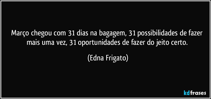 Março chegou com 31 dias na bagagem, 31 possibilidades de fazer mais uma vez, 31 oportunidades de fazer do jeito certo. (Edna Frigato)