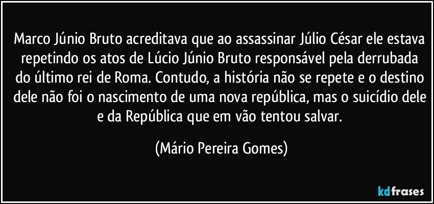 Marco Júnio Bruto acreditava que ao assassinar Júlio César ele estava repetindo os atos de Lúcio Júnio Bruto responsável pela derrubada do último rei de Roma. Contudo, a história não se repete e o destino dele não foi o nascimento de uma nova república, mas o suicídio dele e da República que em vão tentou salvar. (Mário Pereira Gomes)