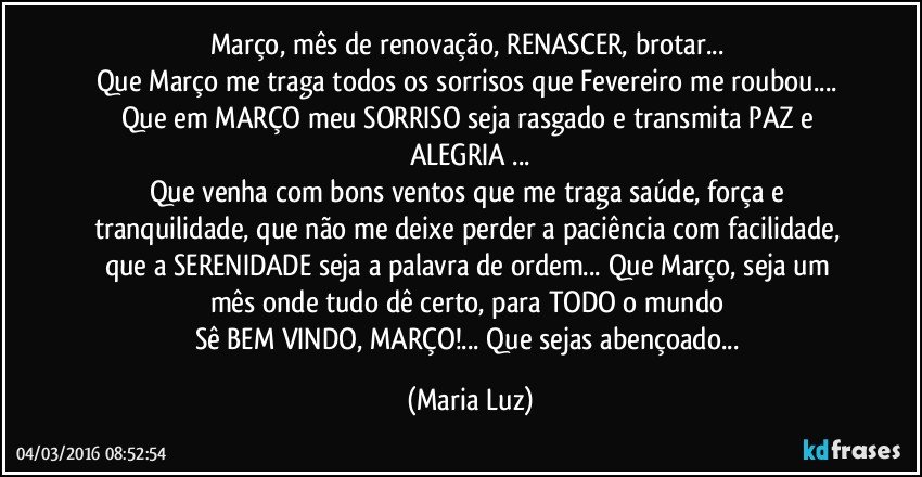 Março, mês de renovação, RENASCER, brotar... 
Que Março me traga todos os sorrisos que Fevereiro me roubou... Que em MARÇO meu SORRISO seja rasgado e transmita PAZ e ALEGRIA ...
Que venha com bons ventos que me traga saúde, força e tranquilidade, que não me deixe perder a paciência com facilidade, que a SERENIDADE seja a palavra de ordem... Que Março, seja um mês onde tudo dê certo, para TODO o mundo 
Sê BEM VINDO, MARÇO!... Que sejas abençoado... (Maria Luz)