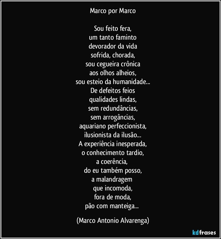 Marco por Marco

Sou feito fera,
um tanto faminto
devorador da vida
sofrida, chorada,
sou cegueira crônica
aos olhos alheios,
sou esteio da humanidade...
De defeitos feios
qualidades lindas,
sem redundâncias,
sem arrogâncias,
aquariano perfeccionista,
ilusionista da ilusão...
A experiência inesperada,
o conhecimento tardio,
a coerência, 
do eu também posso,
a malandragem 
que incomoda,
fora de moda,
pão com manteiga... (Marco Antonio Alvarenga)