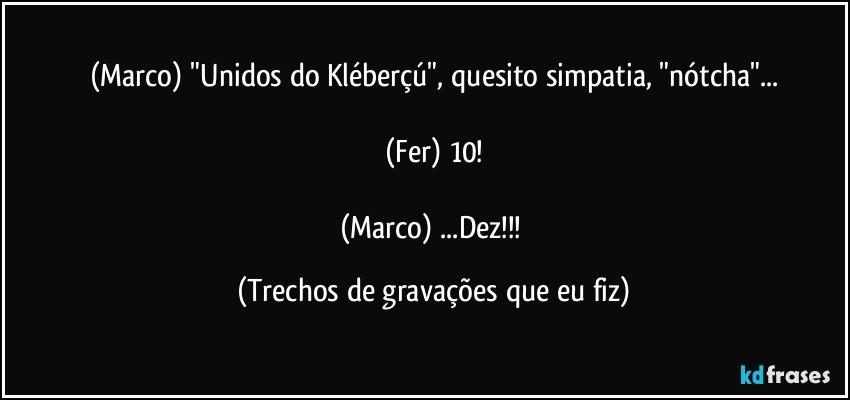 (Marco) "Unidos do Kléberçú", quesito simpatia, "nótcha"...

(Fer) 10!

(Marco) ...Dez!!! (Trechos de gravações que eu fiz)