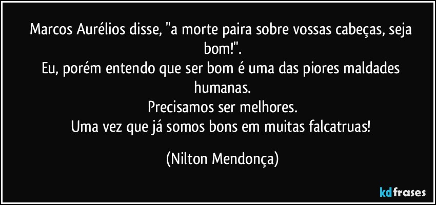 Marcos Aurélios disse, "a morte paira sobre vossas cabeças, seja bom!".
Eu, porém entendo que ser bom é uma das piores maldades humanas.
Precisamos ser melhores.
Uma vez que já somos bons em muitas falcatruas! (Nilton Mendonça)