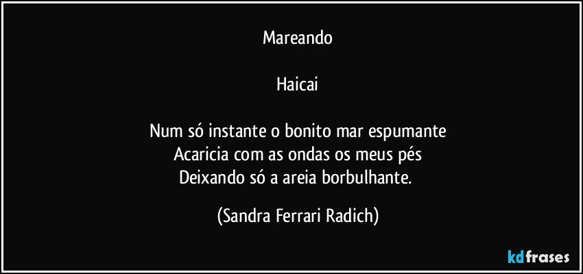 Mareando

Haicai

Num só instante o bonito mar espumante
Acaricia com as ondas os meus pés
Deixando só a areia borbulhante. (Sandra Ferrari Radich)