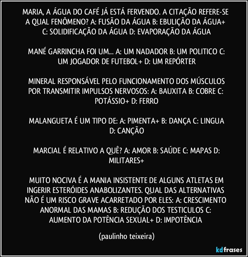 MARIA, A ÁGUA DO CAFÉ JÁ ESTÁ FERVENDO. A CITAÇÃO REFERE-SE A QUAL FENÔMENO?  A: FUSÃO DA ÁGUA  B: EBULIÇÃO DA ÁGUA+  C: SOLIDIFICAÇÃO DA ÁGUA  D: EVAPORAÇÃO DA ÁGUA

 MANÉ GARRINCHA FOI UM...  A: UM NADADOR  B: UM POLITICO  C: UM JOGADOR DE FUTEBOL+  D: UM REPÓRTER

 MINERAL RESPONSÁVEL PELO FUNCIONAMENTO DOS MÚSCULOS POR TRANSMITIR IMPULSOS NERVOSOS:  A: BAUXITA  B: COBRE  C: POTÁSSIO+  D: FERRO

 MALANGUETA É UM TIPO DE:  A: PIMENTA+  B: DANÇA  C: LINGUA  D: CANÇÃO

 MARCIAL É RELATIVO A QUÊ?  A: AMOR  B: SAÚDE  C: MAPAS  D: MILITARES+

 MUITO NOCIVA É A MANIA INSISTENTE DE ALGUNS ATLETAS EM INGERIR ESTERÓIDES ANABOLIZANTES. QUAL DAS ALTERNATIVAS NÃO É UM RISCO GRAVE ACARRETADO POR ELES:  A: CRESCIMENTO ANORMAL DAS MAMAS  B: REDUÇÃO DOS TESTICULOS  C: AUMENTO DA POTÊNCIA SEXUAL+  D: IMPOTÊNCIA (paulinho teixeira)