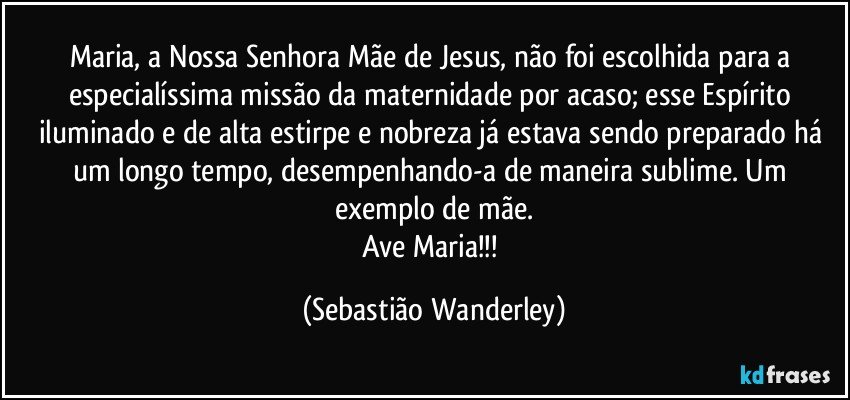 Maria, a Nossa Senhora Mãe de Jesus, não foi escolhida para a especialíssima missão da maternidade por acaso; esse Espírito iluminado e de alta estirpe e nobreza já estava sendo preparado há um longo tempo, desempenhando-a de maneira sublime. Um exemplo de mãe.
Ave Maria!!! (Sebastião Wanderley)