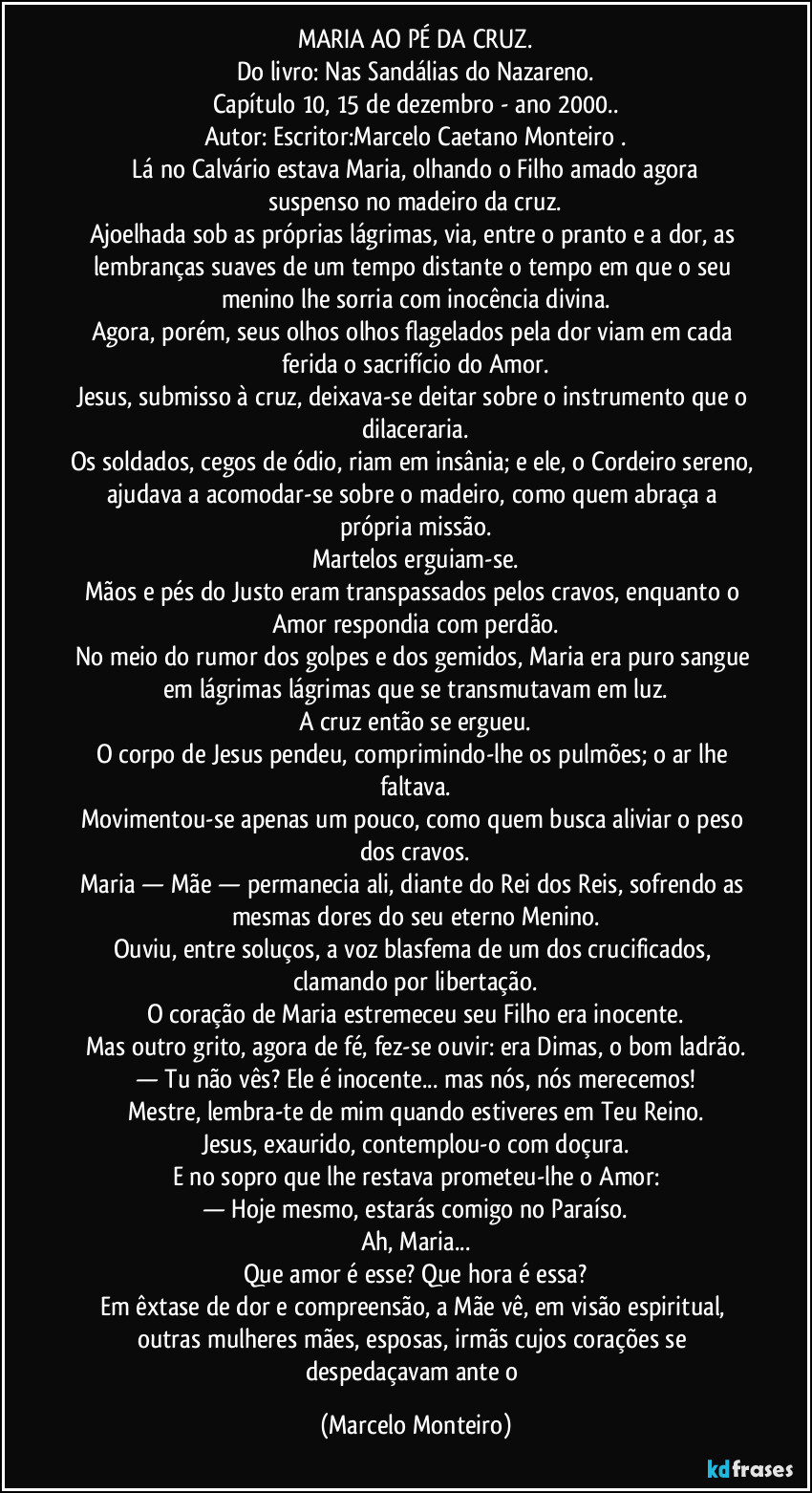 MARIA AO PÉ DA CRUZ.
Do livro: Nas Sandálias do Nazareno.
Capítulo 10, 15 de dezembro - ano 2000..
Autor: Escritor:Marcelo Caetano Monteiro .
    Lá no Calvário estava Maria, olhando o Filho amado agora suspenso no madeiro da cruz.
Ajoelhada sob as próprias lágrimas, via, entre o pranto e a dor, as lembranças suaves de um tempo distante o tempo em que o seu menino lhe sorria com inocência divina.
Agora, porém, seus olhos olhos flagelados pela dor viam em cada ferida o sacrifício do Amor.
Jesus, submisso à cruz, deixava-se deitar sobre o instrumento que o dilaceraria.
Os soldados, cegos de ódio, riam em insânia; e ele, o Cordeiro sereno, ajudava a acomodar-se sobre o madeiro, como quem abraça a própria missão.
Martelos erguiam-se.
Mãos e pés do Justo eram transpassados pelos cravos, enquanto o Amor respondia com perdão.
No meio do rumor dos golpes e dos gemidos, Maria era puro sangue em lágrimas lágrimas que se transmutavam em luz.
A cruz então se ergueu.
O corpo de Jesus pendeu, comprimindo-lhe os pulmões; o ar lhe faltava.
Movimentou-se apenas um pouco, como quem busca aliviar o peso dos cravos.
Maria — Mãe — permanecia ali, diante do Rei dos Reis, sofrendo as mesmas dores do seu eterno Menino.
Ouviu, entre soluços, a voz blasfema de um dos crucificados, clamando por libertação.
O coração de Maria estremeceu seu Filho era inocente.
Mas outro grito, agora de fé, fez-se ouvir: era Dimas, o bom ladrão.
— Tu não vês? Ele é inocente... mas nós, nós merecemos!
Mestre, lembra-te de mim quando estiveres em Teu Reino.
Jesus, exaurido, contemplou-o com doçura.
E no sopro que lhe restava prometeu-lhe o Amor:
— Hoje mesmo, estarás comigo no Paraíso.
Ah, Maria...
Que amor é esse? Que hora é essa?
Em êxtase de dor e compreensão, a Mãe vê, em visão espiritual, outras mulheres mães, esposas, irmãs cujos corações se despedaçavam ante o (Marcelo Monteiro)