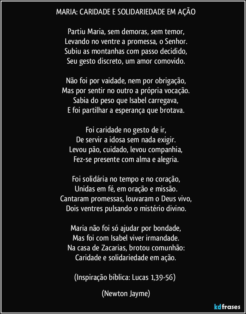 MARIA: CARIDADE E SOLIDARIEDADE EM AÇÃO

Partiu Maria, sem demoras, sem temor,
Levando no ventre a promessa, o Senhor.
Subiu as montanhas com passo decidido,
Seu gesto discreto, um amor comovido.

Não foi por vaidade, nem por obrigação,
Mas por sentir no outro a própria vocação.
Sabia do peso que Isabel carregava,
E foi partilhar a esperança que brotava.

Foi caridade no gesto de ir,
De servir a idosa sem nada exigir.
Levou pão, cuidado, levou companhia,
Fez-se presente com alma e alegria.

Foi solidária no tempo e no coração,
Unidas em fé, em oração e missão.
Cantaram promessas, louvaram o Deus vivo,
Dois ventres pulsando o mistério divino.

Maria não foi só ajudar por bondade,
Mas foi com Isabel viver irmandade.
Na casa de Zacarias, brotou comunhão:
Caridade e solidariedade em ação.

(Inspiração bíblica: Lucas 1,39-56) (Newton Jayme)