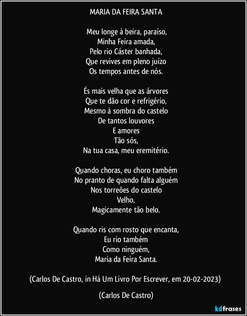 MARIA DA FEIRA SANTA

⁠Meu longe à beira, paraíso,
Minha Feira amada,
Pelo rio Cáster banhada,
Que revives em pleno juízo
Os tempos antes de nós.

És mais velha que as árvores
Que te dão cor e refrigério,
Mesmo à sombra do castelo
De tantos louvores
E amores
Tão sós,
Na tua casa, meu eremitério.

Quando choras, eu choro também
No pranto de quando falta alguém
Nos torreões do castelo
Velho,
Magicamente tão belo.

Quando ris com rosto que encanta,
Eu rio também
Como ninguém,
Maria da Feira Santa.

(Carlos De Castro, in Há Um Livro Por Escrever, em 20-02-2023) (Carlos De Castro)