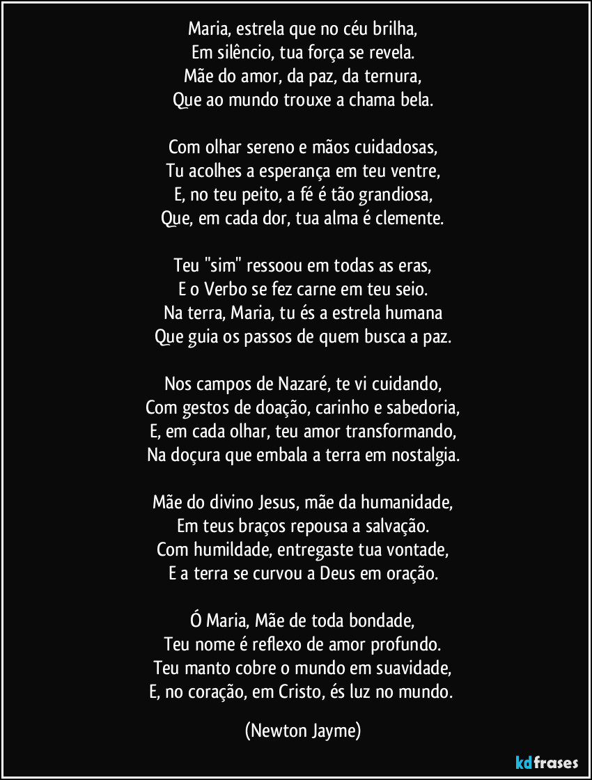 Maria, estrela que no céu brilha,
Em silêncio, tua força se revela.
Mãe do amor, da paz, da ternura,
Que ao mundo trouxe a chama bela.

Com olhar sereno e mãos cuidadosas,
Tu acolhes a esperança em teu ventre,
E, no teu peito, a fé é tão grandiosa,
Que, em cada dor, tua alma é clemente.

Teu "sim" ressoou em todas as eras,
E o Verbo se fez carne em teu seio.
Na terra, Maria, tu és a estrela humana
Que guia os passos de quem busca a paz.

Nos campos de Nazaré, te vi cuidando,
Com gestos de doação, carinho e sabedoria,
E, em cada olhar, teu amor transformando,
Na doçura que embala a terra em nostalgia.

Mãe do divino Jesus, mãe da humanidade,
Em teus braços repousa a salvação.
Com humildade, entregaste tua vontade,
E a terra se curvou a Deus em oração.

Ó Maria, Mãe de toda bondade,
Teu nome é reflexo de amor profundo.
Teu manto cobre o mundo em suavidade,
E, no coração, em Cristo, és luz no mundo. (Newton Jayme)