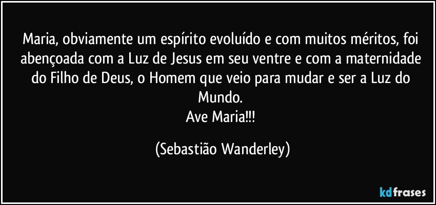 Maria, obviamente um espírito evoluído e com muitos méritos, foi abençoada com a Luz de Jesus em seu ventre e com a maternidade do Filho de Deus, o Homem que veio para mudar e ser a Luz do Mundo. 
Ave Maria!!! (Sebastião Wanderley)