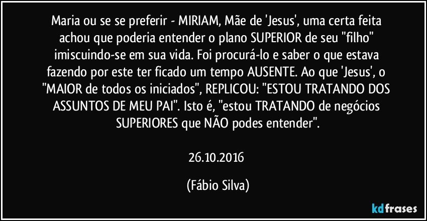 Maria ou se se preferir - MIRIAM, Mãe de 'Jesus', uma certa feita achou que poderia entender o plano SUPERIOR de seu "filho" imiscuindo-se em sua vida. Foi procurá-lo e saber o que estava fazendo por este ter ficado um tempo AUSENTE. Ao que 'Jesus', o "MAIOR de todos os iniciados", REPLICOU: "ESTOU TRATANDO DOS ASSUNTOS DE MEU PAI". Isto é, "estou TRATANDO de negócios SUPERIORES que NÃO podes entender".

26.10.2016 (Fábio Silva)